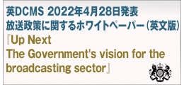 英DCMS 2022年4月28日発表
放送政策に関するホワイトペーパー（英文版）
『Up Next
The Government's vision for the broadcasting sector』