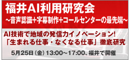 福井AI利用研究会 福井AI利用研究会 ~音声認識+字幕制作+コールセンターの最先端~ AI技術で地域の発信力イノベーション! 「生まれる仕事・なくなる仕事」徹底研究5月25日(金)13:00〜17:00、福井で開催