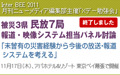 Inter BEE 2011 月刊ニューメディア編集部主催 Xデー勉強会 被災3県民放7局 報道・映像システム担当パネル討論 「未曾有の災害経験から今後の放送・報道システムを考える」
11月17日(木)、アパホテル&リゾート 東京ベイ幕張で開催