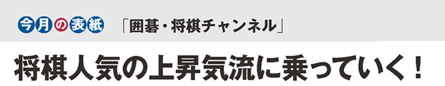 今月の表紙「囲碁・将棋チャンネル」将棋人気の上昇気流に乗っていく!