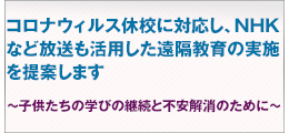 新型肺炎休校へ対応する遠隔教育等の要望。コロナウィルス休校に対応し、NHKなど放送も活用した 遠隔教育の実施を提案します

~子供たちの学びの継続と不安解消のために~ 