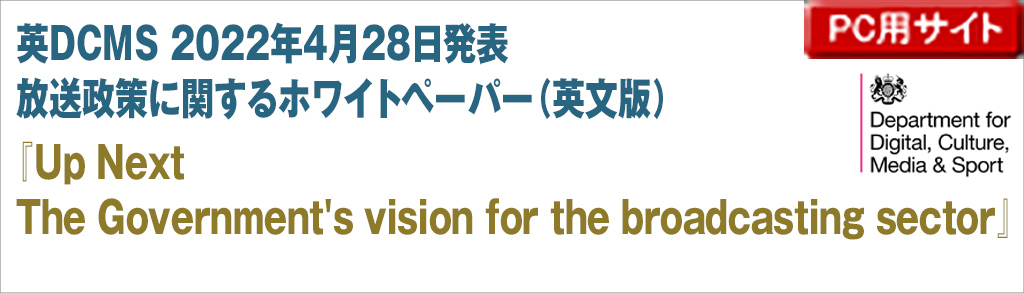 英DCMS 2022年4月28日発表
放送政策に関するホワイトペーパー（英文版）
『Up Next
The Government's vision for the broadcasting sector』