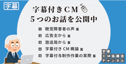 ●字幕付きCM普及推進協議会
＜構成：日本民間放送連盟（民放連）、日本広告業協会（業協）、日本アドバタイザーズ協会（アド協）＞
動画「字幕付きCM５つのお話」YouTube公開 バナー